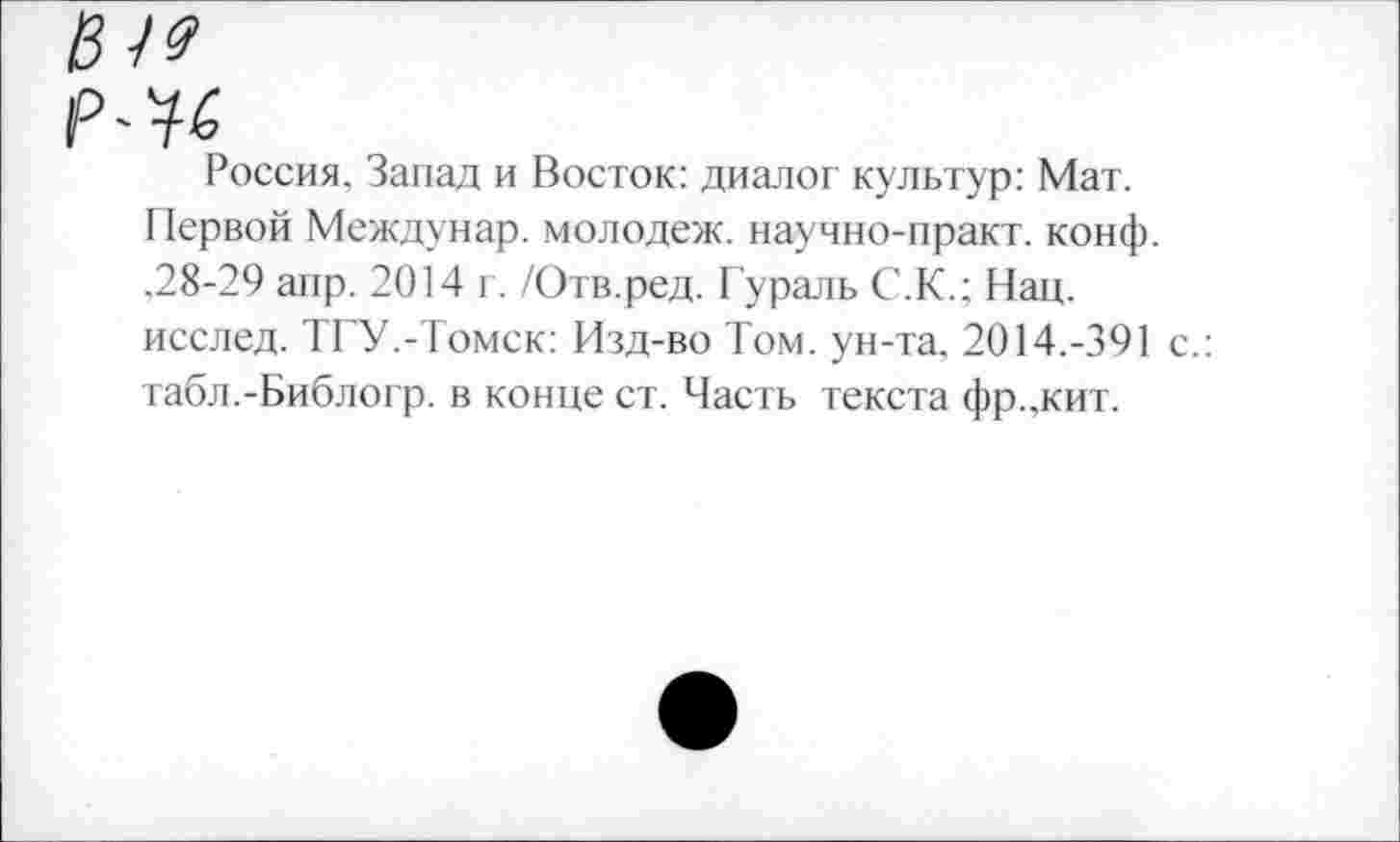 ﻿№
Россия, Запад и Восток: диалог культур: Мат. Первой Междунар. молодеж. научно-практ. конф. ,28-29 апр. 2014 г. /Отв.ред. Гураль С.К.; Нац.
исслед. ТГУ.-Томск: Изд-во Том. ун-та. 2014.-391 с.: табл.-Библогр. в конце ст. Часть текста фр.жит.